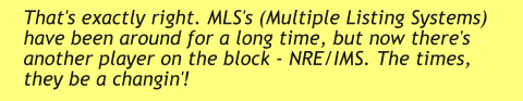 That's exactly right. MLS's (Multiple Listing Systems) have been around for a long time, but now there's another player on the block - NRE/IMS. The times, they be a changin'!