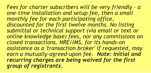 Fees for charter subscribers will be very friendly - a one-time installation and setup fee, then a small monthly fee for each participating office, discounted for the first twelve months. No listing submittal or technical support (via email or text or online knowledge base) fees, nor any commissions on closed transactions. NRE/IMS, for its hands-on assistance as a 'transaction broker' if requested, may earn a mutually-agreed-upon fee.  Note: Initial and recurring charges are being waived for the first group of registrants.