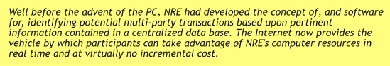 Well before the advent of the PC, NRE had developed the concept of, and software for, identifying potential multi-party transactions based upon pertinent information contained in a centralized data base. The Internet now provides the vehicle by which participants can take advantage of NRE's computer resources in real time and at virtually no incremental cost.