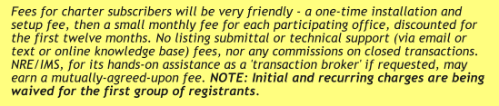 Fees for charter subscribers will be very friendly - a one-time installation and setup fee, then a small monthly fee for each participating office, discounted for the first twelve months. No listing submittal or technical support (via email or text or online knowledge base) fees, nor any commissions on closed transactions. NRE/IMS, for its hands-on assistance as a 'transaction broker' if requested, may earn a mutually-agreed-upon fee. NOTE: Initial and recurring charges are being waived for the first group of registrants.