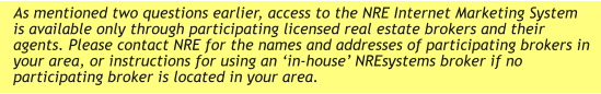 As mentioned two questions earlier, access to the NRE Internet Marketing System is available only through participating licensed real estate brokers and their agents. Please contact NRE for the names and addresses of participating brokers in your area, or instructions for using an ‘in-house’ NREsystems broker if no participating broker is located in your area.