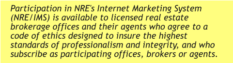 Participation in NRE's Internet Marketing System (NRE/IMS) is available to licensed real estate brokerage offices and their agents who agree to a code of ethics designed to insure the highest standards of professionalism and integrity, and who subscribe as participating offices, brokers or agents.