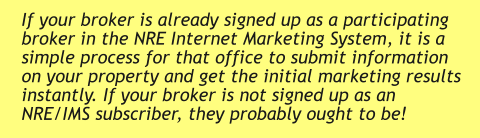 If your broker is already signed up as a participating broker in the NRE Internet Marketing System, it is a simple process for that office to submit information on your property and get the initial marketing results instantly. If your broker is not signed up as an NRE/IMS subscriber, they probably ought to be!