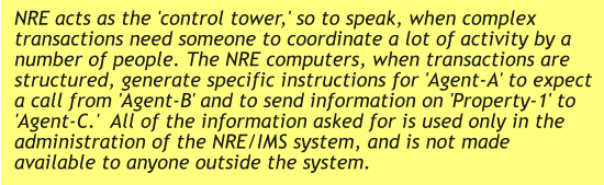 NRE acts as the 'control tower,' so to speak, when complex transactions need someone to coordinate a lot of activity by a number of people. The NRE computers, when transactions are structured, generate specific instructions for 'Agent-A' to expect a call from 'Agent-B' and to send information on 'Property-1' to 'Agent-C.'  All of the information asked for is used only in the administration of the NRE/IMS system, and is not made available to anyone outside the system.
