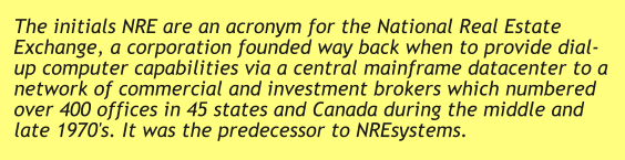 The initials NRE are an acronym for the National Real Estate Exchange, a corporation founded way back when to provide dial-up computer capabilities via a central mainframe datacenter to a network of commercial and investment brokers which numbered over 400 offices in 45 states and Canada during the middle and late 1970's. It was the predecessor to NREsystems.