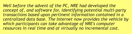 Well before the advent of the PC, NRE had developed the concept of, and software for, identifying potential multi-party transactions based upon pertinent information contained in a centralized data base. The Internet now provides the vehicle by which participants can take advantage of NRE's computer resources in real time and at virtually no incremental cost.