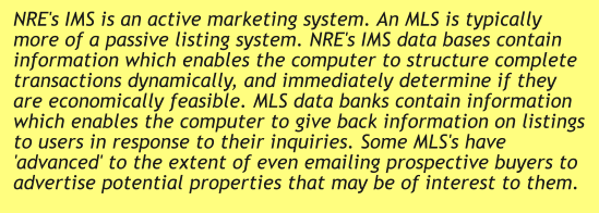 NRE's IMS is an active marketing system. An MLS is typically more of a passive listing system. NRE's IMS data bases contain information which enables the computer to structure complete transactions dynamically, and immediately determine if they are economically feasible. MLS data banks contain information which enables the computer to give back information on listings to users in response to their inquiries. Some MLS's have 'advanced' to the extent of even emailing prospective buyers to advertise potential properties that may be of interest to them.