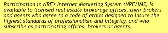 Participation in NRE's Internet Marketing System (NRE/IMS) is available to licensed real estate brokerage offices, their brokers and agents who agree to a code of ethics designed to insure the highest standards of professionalism and integrity, and who subscribe as participating offices, brokers or agents.