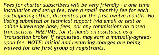 Fees for charter subscribers will be very friendly - a one-time installation and setup fee, then a small monthly fee for each participating office, discounted for the first twelve months. No listing submittal or technical support (via email or text or online knowledge base) fees, nor any commissions on closed transactions. NRE/IMS, for its hands-on assistance as a 'transaction broker' if requested, may earn a mutually-agreed-upon fee. NOTE: Initial and recurring charges are being waived for the first group of registrants.