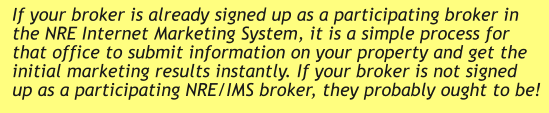 If your broker is already signed up as a participating broker in the NRE Internet Marketing System, it is a simple process for that office to submit information on your property and get the initial marketing results instantly. If your broker is not signed up as a participating NRE/IMS broker, they probably ought to be!