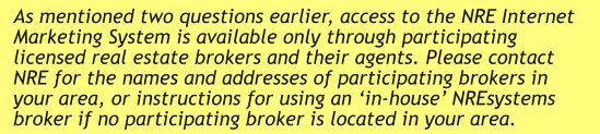 As mentioned two questions earlier, access to the NRE Internet Marketing System is available only through participating licensed real estate brokers and their agents. Please contact NRE for the names and addresses of participating brokers in your area, or instructions for using an ‘in-house’ NREsystems broker if no participating broker is located in your area.