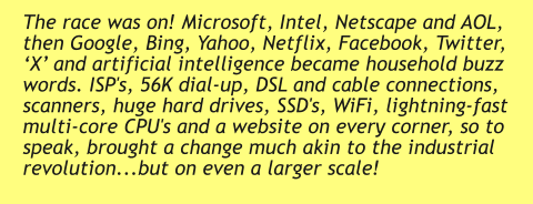 The race was on! Microsoft, Intel, Netscape and AOL, then Google, Bing, Yahoo, Netflix, Facebook, Twitter, ‘X’ and artificial intelligence became household buzz words. ISP's, 56K dial-up, DSL and cable connections, scanners, huge hard drives, SSD's, WiFi, lightning-fast multi-core CPU's and a website on every corner, so to speak, brought a change much akin to the industrial revolution...but on even a larger scale!