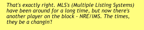That's exactly right. MLS's (Multiple Listing Systems) have been around for a long time, but now there's another player on the block - NRE/IMS. The times, they be a changin'!