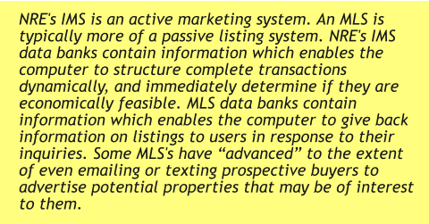 NRE's IMS is an active marketing system. An MLS is typically more of a passive listing system. NRE's IMS data banks contain information which enables the computer to structure complete transactions dynamically, and immediately determine if they are economically feasible. MLS data banks contain information which enables the computer to give back information on listings to users in response to their inquiries. Some MLS's have “advanced” to the extent of even emailing or texting prospective buyers to advertise potential properties that may be of interest to them.