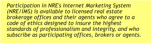 Participation in NRE's Internet Marketing System (NRE/IMS) is available to licensed real estate brokerage offices and their agents who agree to a code of ethics designed to insure the highest standards of professionalism and integrity, and who subscribe as participating offices, brokers or agents.