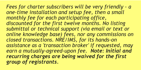 Fees for charter subscribers will be very friendly - a one-time installation and setup fee, then a small monthly fee for each participating office, discounted for the first twelve months. No listing submittal or technical support (via email or text or online knowledge base) fees, nor any commissions on closed transactions. NRE/IMS, for its hands-on assistance as a 'transaction broker' if requested, may earn a mutually-agreed-upon fee.  Note: Initial and recurring charges are being waived for the first group of registrants.