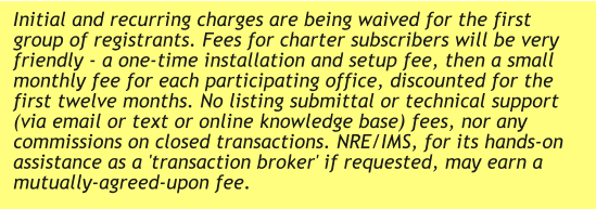 Initial and recurring charges are being waived for the first group of registrants. Fees for charter subscribers will be very friendly - a one-time installation and setup fee, then a small monthly fee for each participating office, discounted for the first twelve months. No listing submittal or technical support (via email or text or online knowledge base) fees, nor any commissions on closed transactions. NRE/IMS, for its hands-on assistance as a 'transaction broker' if requested, may earn a mutually-agreed-upon fee.