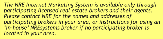 The NRE Internet Marketing System is available only through participating licensed real estate brokers and their agents. Please contact NRE for the names and addresses of participating brokers in your area, or instructions for using an ‘in-house’ NREsystems broker if no participating broker is located in your area.