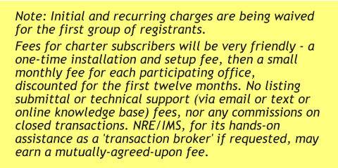 Note: Initial and recurring charges are being waived for the first group of registrants. Fees for charter subscribers will be very friendly - a one-time installation and setup fee, then a small monthly fee for each participating office, discounted for the first twelve months. No listing submittal or technical support (via email or text or online knowledge base) fees, nor any commissions on closed transactions. NRE/IMS, for its hands-on assistance as a 'transaction broker' if requested, may earn a mutually-agreed-upon fee.