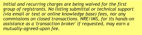 Initial and recurring charges are being waived for the first group of registrants. No listing submittal or technical support (via email or text or online knowledge base) fees, nor any commissions on closed transactions. NRE/IMS, for its hands-on assistance as a 'transaction broker' if requested, may earn a mutually-agreed-upon fee.